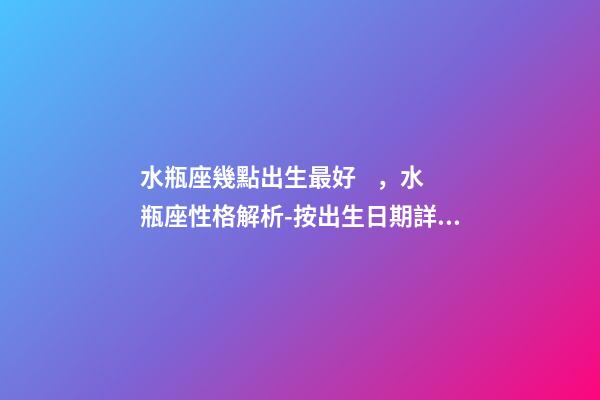 水瓶座幾點出生最好，水瓶座性格解析-按出生日期詳解